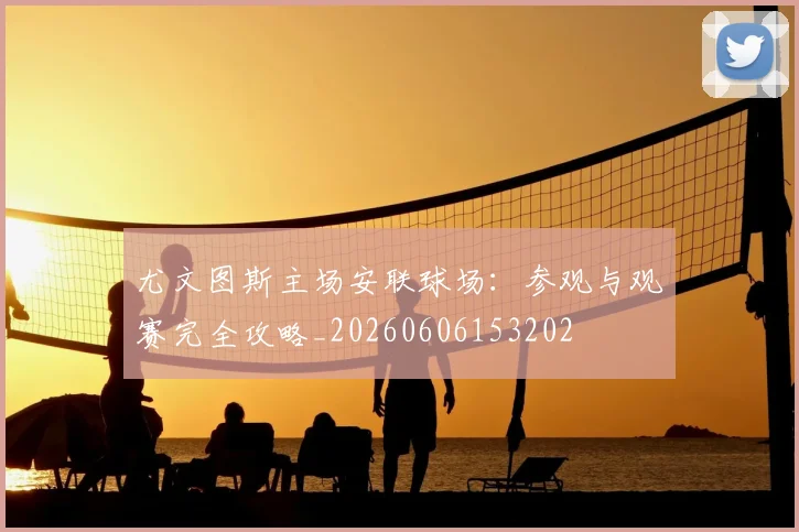 尤文图斯主场安联球场：参观与观赛完全攻略_20260606153202