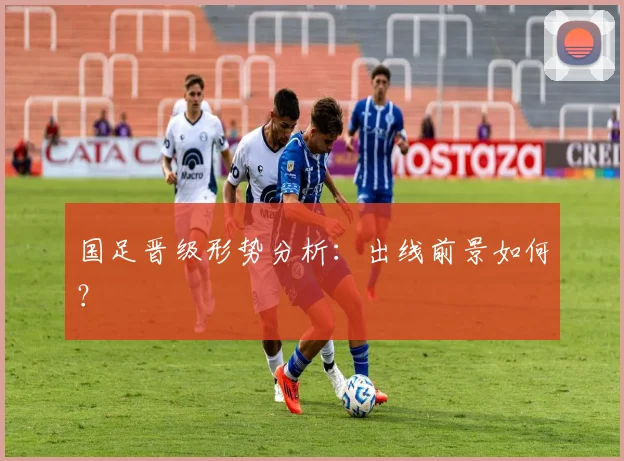 国足晋级形势分析:出线前景如何?
