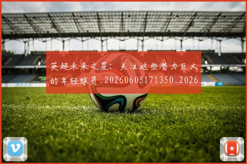 英超未来之星：关注这些潜力巨大的年轻球员_20260605171350_20260702174023